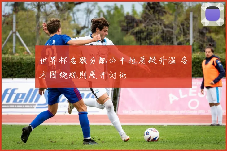 世界杯名额分配公平性质疑升温 各方围绕规则展开讨论