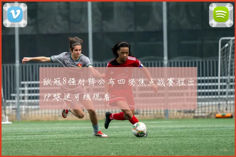 欧冠8强对阵公布四场焦点战赛程出炉球迷可线观看