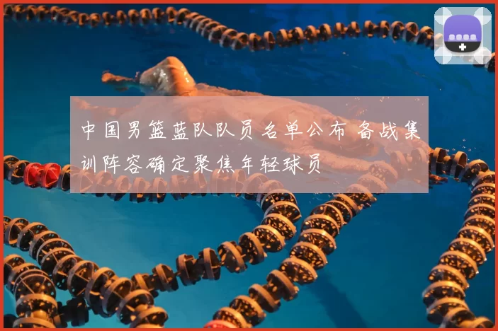 中国男篮蓝队队员名单公布 备战集训阵容确定聚焦年轻球员