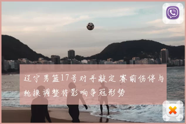 辽宁男篮17号对手敲定 赛前伤停与轮换调整将影响争冠形势