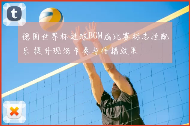 德国世界杯进球BGM成比赛标志性配乐 提升现场节奏与传播效果