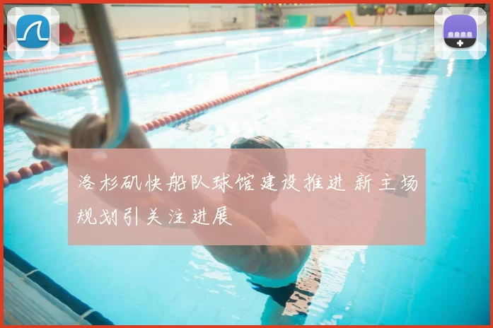 洛杉矶快船队球馆建设推进 新主场规划引关注进展