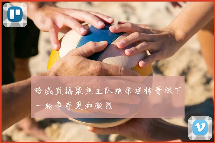 哈威直播聚焦主队绝杀逆转晋级下一轮争夺更加激烈