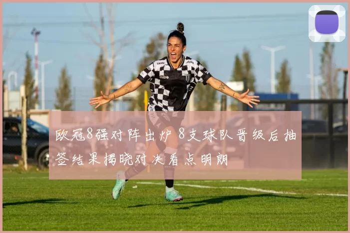 欧冠8强对阵出炉 8支球队晋级后抽签结果揭晓对决看点明朗