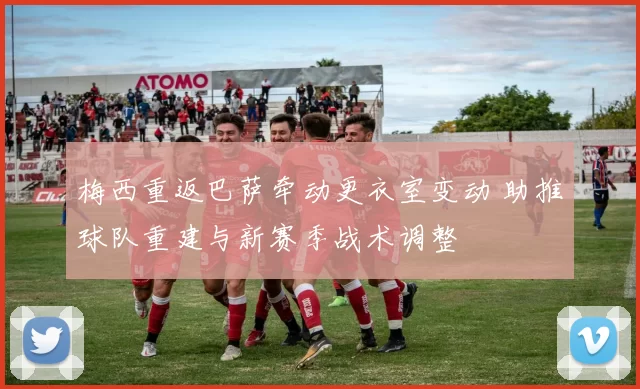 梅西重返巴萨牵动更衣室变动 助推球队重建与新赛季战术调整