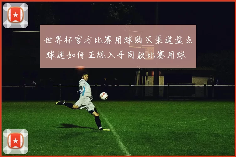 世界杯官方比赛用球购买渠道盘点 球迷如何正规入手同款比赛用球