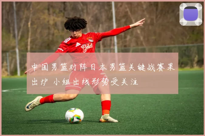 中国男篮对阵日本男篮关键战赛果出炉 小组出线形势受关注