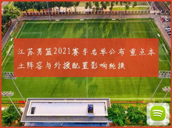 江苏男篮2021赛季名单公布 重点本土阵容与外援配置影响轮换