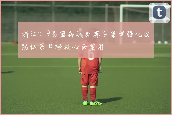 浙江u19男篮备战新赛季集训强化攻防体系年轻核心获重用