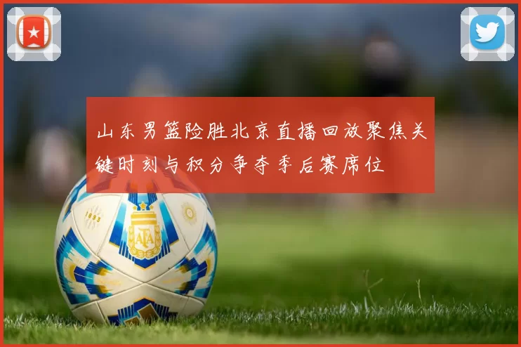 山东男篮险胜北京直播回放聚焦关键时刻与积分争夺季后赛席位