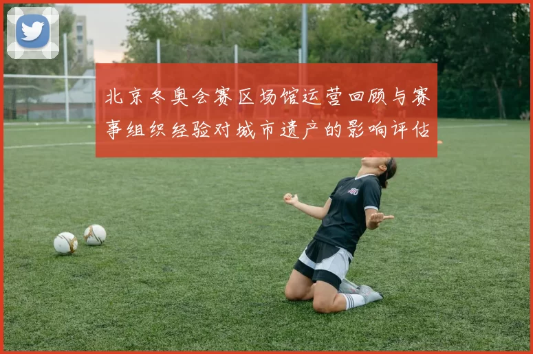北京冬奥会赛区场馆运营回顾与赛事组织经验对城市遗产的影响评估