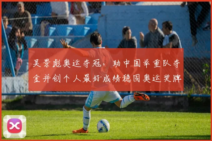 吴景彪奥运夺冠，助中国举重队夺金并创个人最好成绩稳固奥运奖牌布局