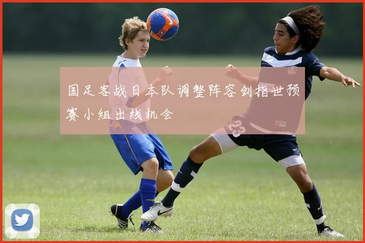 国足客战日本队调整阵容剑指世预赛小组出线机会