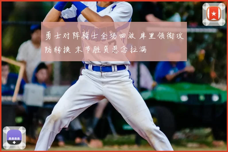 勇士对阵骑士全场回放 库里领衔攻防转换 末节胜负悬念拉满