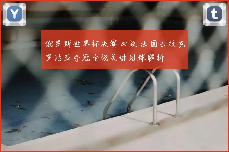 俄罗斯世界杯决赛回放 法国击败克罗地亚夺冠全场关键进球解析