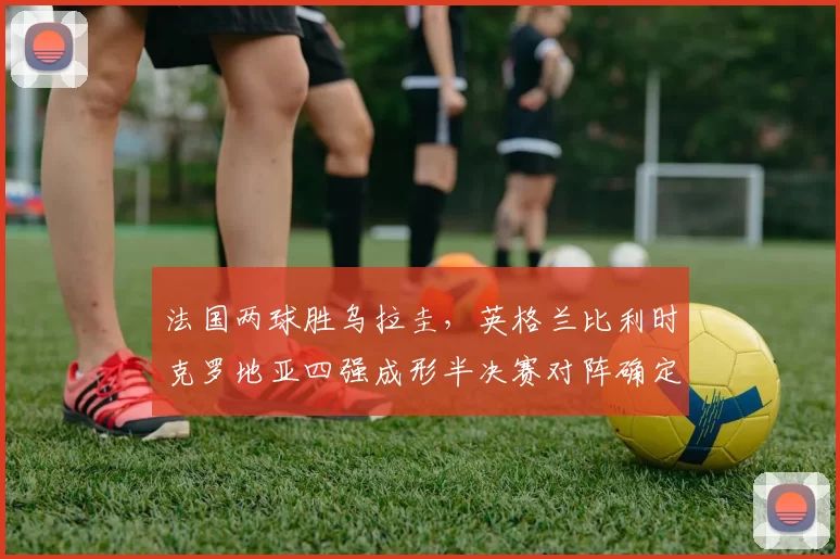 法国两球胜乌拉圭，英格兰比利时克罗地亚四强成形半决赛对阵确定
