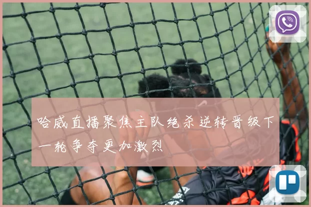 哈威直播聚焦主队绝杀逆转晋级下一轮争夺更加激烈