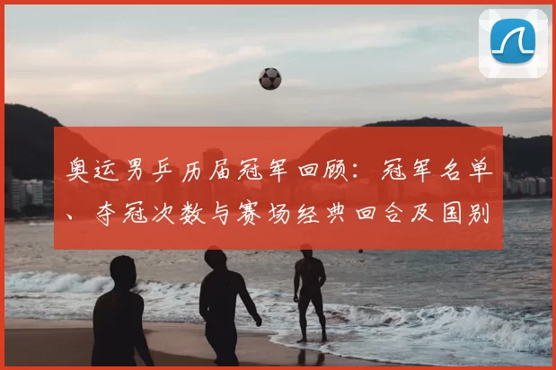 奥运男乒历届冠军回顾：冠军名单、夺冠次数与赛场经典回合及国别统计