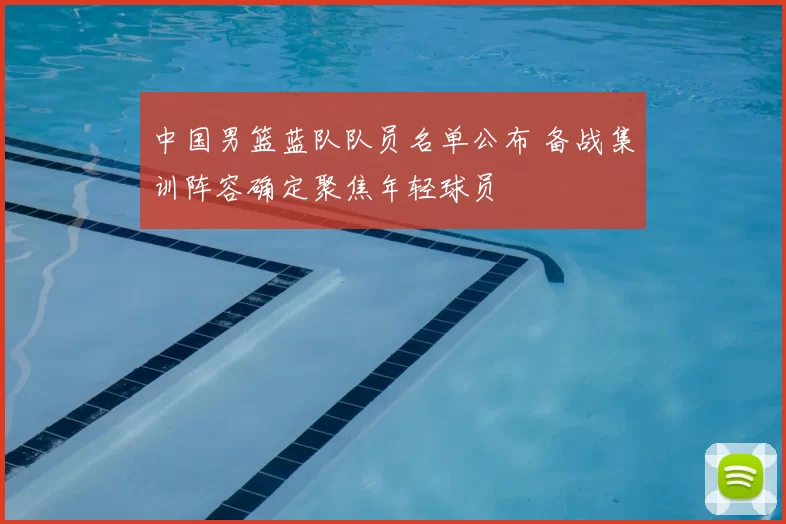 中国男篮蓝队队员名单公布 备战集训阵容确定聚焦年轻球员