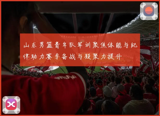 山东男篮青年队军训聚焦体能与纪律助力赛季备战与凝聚力提升
