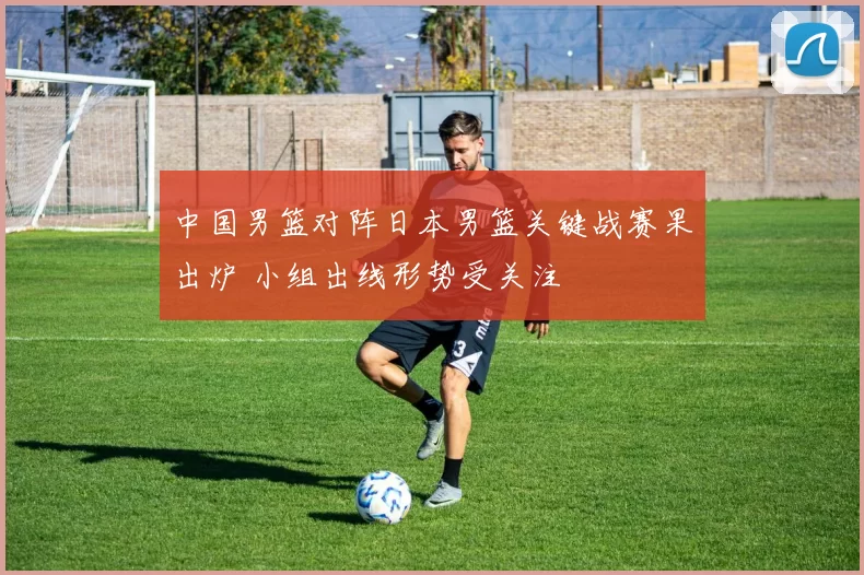 中国男篮对阵日本男篮关键战赛果出炉 小组出线形势受关注