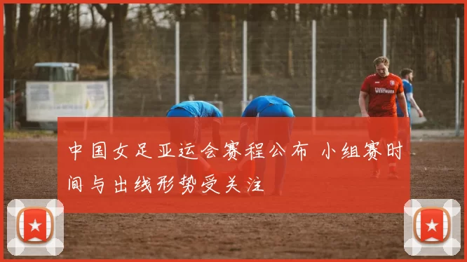 中国女足亚运会赛程公布 小组赛时间与出线形势受关注