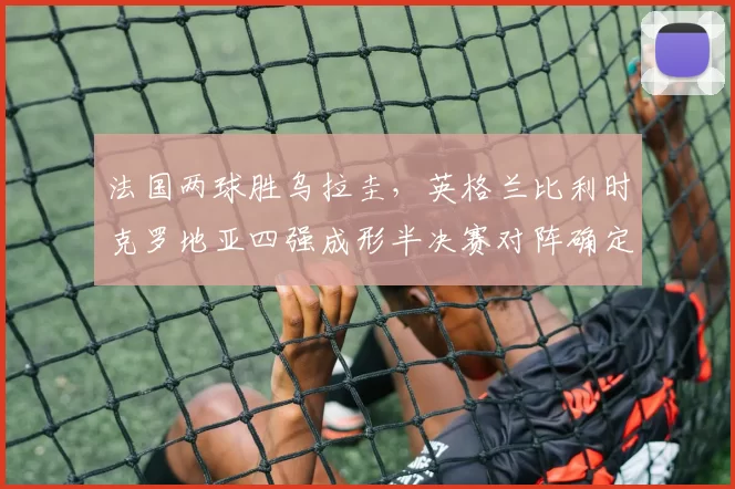 法国两球胜乌拉圭，英格兰比利时克罗地亚四强成形半决赛对阵确定