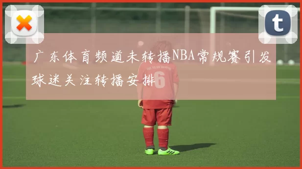 广东体育频道未转播NBA常规赛引发球迷关注转播安排