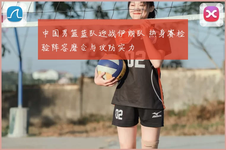 中国男篮蓝队迎战伊朗队 热身赛检验阵容磨合与攻防实力