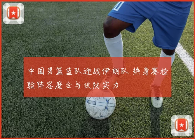 中国男篮蓝队迎战伊朗队 热身赛检验阵容磨合与攻防实力