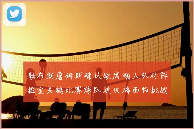勒布朗詹姆斯确认缺席湖人队对阵掘金关键比赛球队进攻端面临挑战