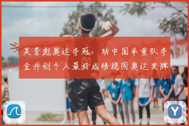 吴景彪奥运夺冠，助中国举重队夺金并创个人最好成绩稳固奥运奖牌布局