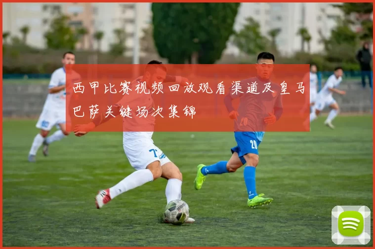 西甲比赛视频回放观看渠道及皇马巴萨关键场次集锦