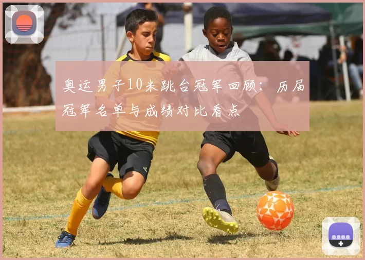 奥运男子10米跳台冠军回顾：历届冠军名单与成绩对比看点