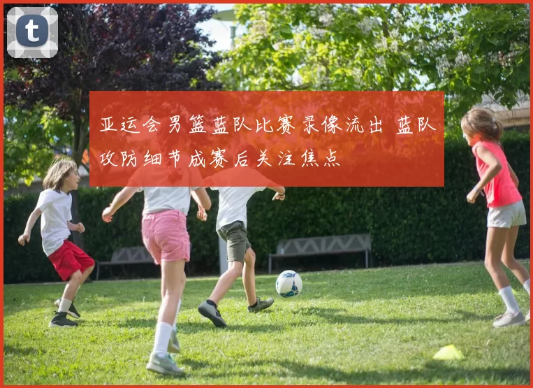 亚运会男篮蓝队比赛录像流出 蓝队攻防细节成赛后关注焦点