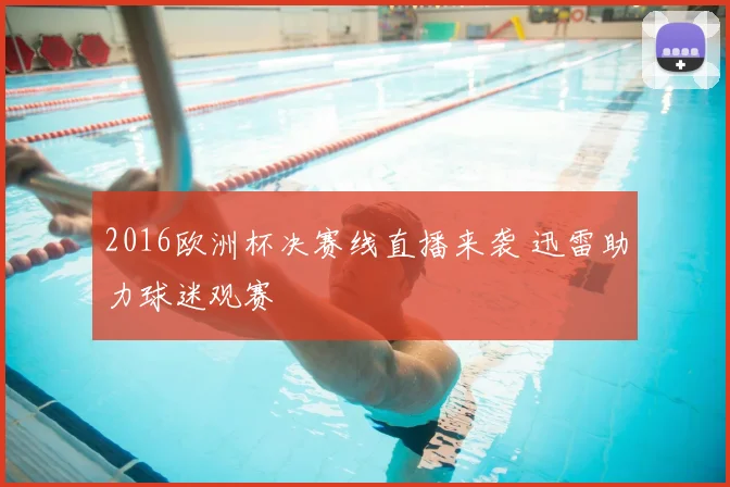 2016欧洲杯决赛线直播来袭 迅雷助力球迷观赛