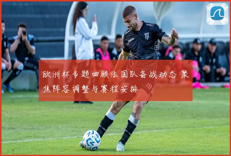 欧洲杯专题回顾法国队备战动态 聚焦阵容调整与赛程安排