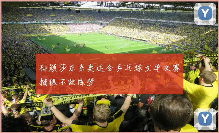 孙颖莎东京奥运会乒乓球女单决赛摘银不敌陈梦