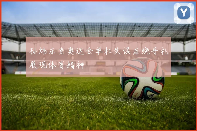 孙炜东京奥运会单杠失误后绕手礼展现体育精神