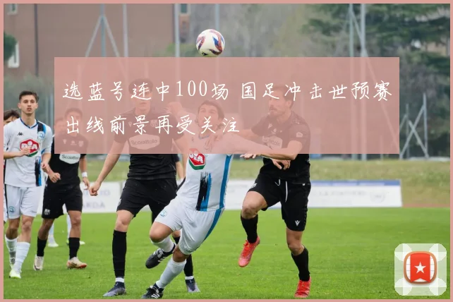 选蓝号连中100场 国足冲击世预赛出线前景再受关注