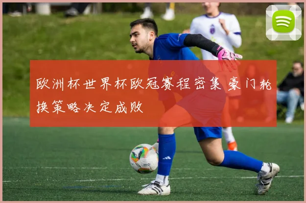 欧洲杯世界杯欧冠赛程密集 豪门轮换策略决定成败